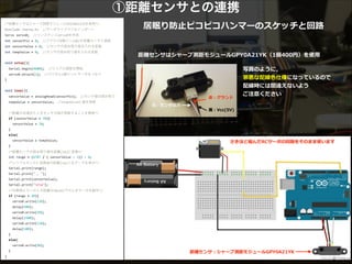①距離センサとの連携
居眠り防⽌止ピコピコハンマーのスケッチと回路路/*距離センサはシャープ測距モジュールGP2Y0A21YKを使用*/	
  
#include	
  <Servo.h>	
  	
  //サーボライブラリのインポート	
  
Servo	
  servo0;	
  	
  //インスタンスservo0を作成	
  
int	
  sensorPin	
  =	
  0;	
  	
  //アナログ0番ピン(A0)を距離センサと接続	
  
int	
  sensorValue	
  =	
  0;	
  	
  //センサの読み取り値を入れる変数	
  
int	
  tempValue	
  =	
  0;	
  	
  //センサの読み取り値を入れる変数	
  
	
  	
  
void	
  setup(){	
  
	
  	
  Serial.begin(9600);	
  	
  //シリアル通信を開始	
  
	
  	
  servo0.attach(2);	
  	
  //デジタル2番ピンにサーボをつなぐ	
  
}	
  
	
  	
  
void	
  loop(){	
  
	
  	
  sensorValue	
  =	
  analogRead(sensorPin);	
  	
  //センサ値の読み取り	
  
	
  	
  tempValue	
  =	
  sensorValue;	
  	
  //tempValueに値を保管	
  
	
  	
  
	
  	
  /*距離が近過ぎたときセンサの値が発散することを無視*/	
  
	
  	
  if	
  (sensorValue	
  <	
  70){	
  
	
  	
  	
  	
  sensorValue	
  =	
  70;	
  
	
  	
  }	
  
	
  	
  else{	
  
	
  	
  	
  	
  sensorValue	
  =	
  tempValue;	
  
	
  	
  }	
  
	
  	
  /*距離センサの読み取り値を距離[cm]に変換*/	
  
	
  	
  int	
  range	
  =	
  (6787	
  /	
  (	
  sensorValue	
  -­‐	
  3))	
  -­‐	
  4;	
  
	
  	
  /*シリアルモニタに変換後の距離[cm]と生データを表示*/	
  
	
  	
  Serial.print(range);	
  
	
  	
  Serial.print("	
  ,	
  ");	
  
	
  	
  Serial.print(sensorValue);	
  
	
  	
  Serial.print("na");	
  
	
  	
  /*対象物とセンサとの距離が20cm以下のときサーボを動作*/	
  	
  	
  
	
  	
  if	
  (range	
  <	
  20){	
  
	
  	
  	
  	
  servo0.write(110);	
  
	
  	
  	
  	
  delay(500);	
  
	
  	
  	
  	
  servo0.write(10);	
  
	
  	
  	
  	
  delay(1500);	
  
	
  	
  	
  	
  servo0.write(110);	
  
	
  	
  	
  	
  delay(100);	
  
	
  	
  }	
  
	
  	
  else{	
  
	
  	
  	
  	
  servo0.write(90);	
  
	
  	
  }	
  
}
距離離センサ：シャープ測距モジュールGPY0A21YK  
さきほど組んだRCサーボの回路路をそのまま使います  
距離離センサはシャープ測距モジュールGPY0A21YK（1個400円）を使⽤用
⽩白：センサ出⼒力力  
⾚赤：グランド  
!
⿊黒：Vcc(5V)  
写真のように，  
邪悪な配線⾊色仕様になっているので  
配線時には間違えないよう  
ご注意ください
 