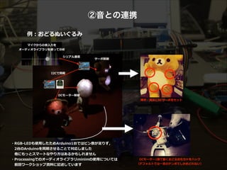②音との連携
例例：おどるぬいぐるみ
・RGB-‐‑‒LEDも使⽤用したためArduino1台ではピン数が⾜足りず，  
 　2台のArduinoを同期させることで対応しました  
 　他にもっとスマートなやり⽅方はあるかもしれません  
・Processingでのオーディオライブラリminimの使⽤用については  
 　前回ワークショップ資料料に記述しています
両⼿手・両⾜足にRCサーボをセット  
DCモーター1個で動くおどるおもちゃをハック  
（デフォルトでは⼀一定のテンポでしかおどれない）  
I2Cで同期  
シリアル通信  
マイクからの⾳音⼊入⼒力力を 
オーディオライブラリを使って分析  
サーボ制御  
DCモーター制御  
 