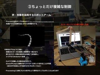 ③ちょっとだけ複雑な制御
例例：対象を追尾するロボットアーム
・ProcessingのサンプルReach  2  http://www.processing.org/examples/reach2.html  
・先端がマウス座標を追いかける多関節モデル  
!
!
!
!
!
!
!
!
!
!
中⾝身を以下のように改造：  
・実際のRCサーボの個数と関節数を⼀一致させて  
 　隣隣り合うサーボ間の相対的な⾓角度度[°]を取得し，  
 　シリアルでArduinoへ送信  
!
・カメラで認識識した対象を追わせたり，  
 　KinectやLeapと連携させてアバターロボットを作ることが可能 
 　（⾃自分が⼿手を振ると⼿手を振りかえすロボットなど）  
!
・Processingには他にもメカを作る上で便便利利なサンプルがたくさんあります
RCサーボとアイスの棒で制作した例例  
 