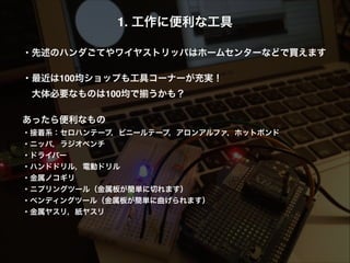 1. 工作に便利な工具!
!
・先述のハンダごてやワイヤストリッパはホームセンターなどで買えます!
 !
・最近は100均ショップも工具コーナーが充実！!
 大体必要なものは100均で うかも？!
!
あったら便利なもの!
・接着系：セロハンテープ，ビニールテープ，アロンアルファ，ホットボンド!
・ニッパ，ラジオペンチ!
・ドライバー!
・ハンドドリル，電動ドリル!
・金属ノコギリ!
・ニプリングツール（金属板が簡単に切れます）!
・ベンディングツール（金属板が簡単に曲げられます）!
・金属ヤスリ，紙ヤスリ
 