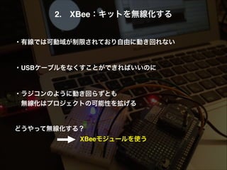 2. XBee：キットを無線化する!
!
!
・有線では可動域が制限されており自由に動き回れない!
!
!
・USBケーブルをなくすことができればいいのに!
!
!
・ラジコンのように動き回らずとも!
 無線化はプロジェクトの可能性を拡げる!
!
!
どうやって無線化する？!
XBeeモジュールを使う
 