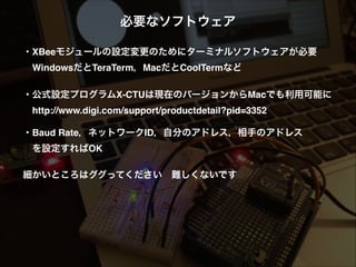 必要なソフトウェア!
!
・XBeeモジュールの設定変更のためにターミナルソフトウェアが必要!
 WindowsだとTeraTerm，MacだとCoolTermなど 
・公式設定プログラムX-CTUは現在のバージョンからMacでも利用可能に!
 http://www.digi.com/support/productdetail?pid=3352!
!
・Baud Rate，ネットワークID，自分のアドレス，相手のアドレス!
 を設定すればOK!
!
細かいところはググってください 難しくないです
 