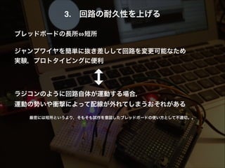 3. 回路の耐久性を上げる!
!
ブレッドボードの長所 短所!
!
ジャンプワイヤを簡単に抜き差しして回路を変更可能なため!
実験，プロトタイピングに便利!
!
!
!
ラジコンのように回路自体が運動する場合， 
運動の勢いや衝撃によって配線が外れてしまうおそれがある!
!
厳密には短所というより，そもそも試作を意図したブレッドボードの使い方として不適切。。
 