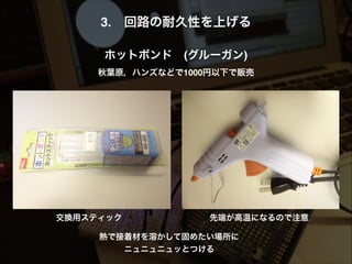 3. 回路の耐久性を上げる!
!
ホットボンド (グルーガン)!
秋葉原，ハンズなどで1000円以下で販売!
先端が高温になるので注意交換用スティック
熱で接着材を溶かして固めたい場所に
ニュニュニュッとつける 
 