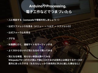 ArduinoやProcessing，!
電子工作などでつまづいたら!
!
・人に相談する（comacafeで情報共有しましょう！）!
!
・公式リファレンスを見る（メニュー → ヘルプ → リファレンス）!
!
・公式フォーラムを見る!
!
・ググる!
!
・秋葉原に行く，通販サイトをサーフィンする!
!
・よく分からないけど気になるので買ってみる!
!
・気になる単語，知らない単語は調べてみる!
 Wikipediaで2∼3行だけ読んで頭に入れておけば実用上は事足りるケースが!
 意外にあったりする（もちろんしっかり体系的に学ぶに越した事はなし）!
!
 