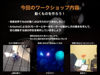 今回のワークショップ内容
動くものを作ろう！
・現実世界でものが動くのはそれだけでおもしろい！  
!
・ArduinoによるDCモーターとサーボモーターの動かし⽅方の基本を学んで，  
 　⾃自ら運動する謎の存在を制作していきましょう
カメラ搭載ラジコン ⾳音楽にあわせて踊るぬいぐるみ 居眠り防⽌止ピコピコハンマー
既存のおもちゃをハックしたり，  
センサと組み合わせれば可能性はいろいろ
上野公園で！ クラブで！ ⾃自宅宅で！
 