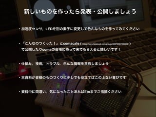 新しいものを作ったら発表・公開しましょう!
!
!
・モーターやセンサの組み合わせで色んなものを作ってみてください!
!
!
・「こんなのつくった！」とcomacafe ( https://www.facebook.com/groups/659703957384006/ ) 
 で公開したりcomaの会場に持って来てもらえると嬉しいです！!
!
!
・仕組み，技術，トラブル，色んな情報を共有しましょう!
!
!
・本資料が皆様のものづくりに少しでも役立てばこの上ない喜びです!
!
!
・資料中に間違い，気になったことあればEtoまでご指摘ください
 