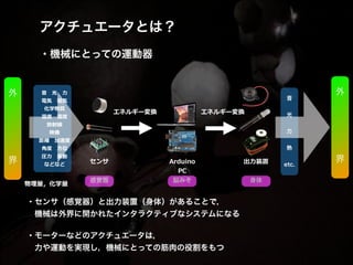 アクチュエータとは？!
!
・機械にとっての運動器
・センサ（感覚器）と出力装置（身体）があることで，!
 機械は外界に開かれたインタラクティブなシステムになる!
!
・モーターなどのアクチュエータは，!
 力や運動を実現し，機械にとっての筋肉の役割をもつ
エネルギー変換  
センサ   Arduino 
PC  
出⼒力力装置
感覚器 脳みそ 身体
⾳音 　光 　⼒力力 　  
電気 　磁気 　  
化学物質  
温度度 　湿度度  
放射線  
映像  
距離離 　加速度度  
⾓角度度 　⽅方位  
圧⼒力力 　振動  
などなど  
物理理量量，化学量量  
!
音
!
光
!
力
!
熱 
!
etc.
外
!
!
!
!
界
外
!
!
!
!
界
!
!
!
!
!
!
!
!
エネルギー変換  
 