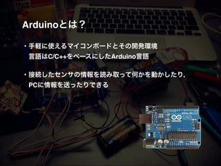 Arduinoとは？! !
!
・手軽に使えるマイコンボードとその開発環境!
 言語はC/C++をベースにしたArduino言語!
!
・接続したセンサの情報を読み取って何かを動かしたり，!
 PCに情報を送ったりできる!
!
 