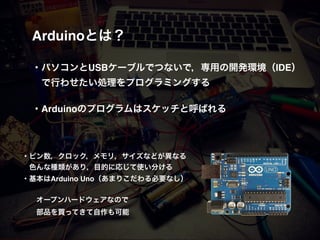 Arduinoとは？! !
!
・パソコンとUSBケーブルでつないで，専用の開発環境（IDE）!
 で行わせたい処理をプログラミングする!
!
・Arduinoのプログラムはスケッチと呼ばれる!
・ピン数，クロック，メモリ，サイズなどが異なる!
 色んな種類があり，目的に応じて使い分ける!
・基本はArduino Uno（あまりこだわる必要なし）!
!
! オープンハードウェアなので!
! 部品を買ってきて自作も可能
 