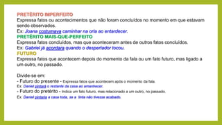 PRETÉRITO IMPERFEITO
Expressa fatos ou acontecimentos que não foram concluídos no momento em que estavam
sendo observados.
Ex: Joana costumava caminhar na orla ao entardecer.
PRETÉRITO MAIS-QUE-PERFEITO
Expressa fatos concluídos, mas que aconteceram antes de outros fatos concluídos.
Ex: Gabriel já acordara quando o despertador tocou.
FUTURO
Expressa fatos que acontecem depois do momento da fala ou um fato futuro, mas ligado a
um outro, no passado.
Divide-se em:
- Futuro do presente - Expressa fatos que acontecem após o momento da fala.
Ex: Daniel pintará o restante da casa ao amanhecer.
- Futuro do pretérito - Indica um fato futuro, mas relacionado a um outro, no passado.
Ex: Daniel pintaria a casa toda, se a tinta não tivesse acabado.
 
