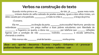 Verbos na construção do texto
Quando minha prima e eu ____________________ do táxi, já ______ quase meia noite.
________ imóveis diante do velho sobrado de janelas ovaladas, iguais a dois olhos tristes, um
deles vazado por uma pedrada. __________ a mala no chão e __________ o braço da prima.
- É sinistro.
Ela me ___________na direção da porta. ________outra escolha? Nenhuma pensão nas
redondezas ___________ um preço melhor a duas pobres estudantes com liberdade de
_________ o fogareiro no quarto, a dona nos _________ por telefone que _______ refeições
ligeiras com a condição de não __________ incêndio. __________ a escada velhíssima,
cheirando a creolina.
Pelo menos não ________ sinal de barata - _________ minha prima.
disse – era – apertei – descemos – ficamos – impeliu – tínhamos – vi – provocar –
podíamos fazer – descansei – oferecia – avisara – subimos - usar
 