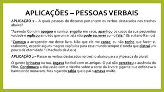 APLICAÇÕES – PESSOASVERBAIS
APLICAÇÃO 1 – A quais pessoas do discurso pertencem os verbos destacados nos trechos
abaixo?
“Azevedo Gondim apagou o sorriso, engoliu em seco, apanhou os cacos da sua pequenina
vaidade e replicou amuado que um artista não pode escrever como fala.” (Graciliano Ramos)
“Começo a arrepender-me deste livro. Não que ele me canse; eu não tenho que fazer; e,
realmente, expedir alguns magros capítulos para esse mundo sempre é tarefa que distrai um
pouco da eternidade.” (Machado de Assis)
APLICAÇÃO 2 – Passar os verbos destacados no trecho abaixo para a 3ª pessoa do plural.
O garoto brincava na rua. Jogava futebol com os amigos. O pai não percebeu a ausência do
filho. Continuava a discussão com o vizinho sobre a corte da árvore gigante que enfeitava o
bairro onde moravam. Mas o garoto sabia que o pai o amava muito.
 