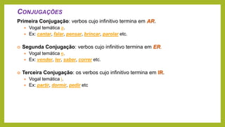 CONJUGAÇÕES
Primeira Conjugação: verbos cujo infinitivo termina em AR.
 Vogal temática a.
 Ex: cantar, falar, pensar, brincar, parolar etc.
 Segunda Conjugação: verbos cujo infinitivo termina em ER.
 Vogal temática e.
 Ex: vender, ler, saber, correr etc.
 Terceira Conjugação: os verbos cujo infinitivo termina em IR.
 Vogal temática i.
 Ex: partir, dormir, pedir etc
 
