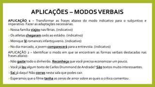 APLICAÇÕES – MODOSVERBAIS
APLICAÇÃO 1 – Transformar as frases abaixo do modo indicativo para o subjuntivo e
imperativo. Fazer as adaptações necessárias.
Nossa família viajou nas férias. (indicativo)
Os atletas chegaram cedo ao estádio. (indicativo)
Monique lê romances infantojuvenis. (indicativo)
No dia marcado, a jovem comparecerá para a entrevista. (indicativo)
APLICAÇÃO 2 – Identificar o modo em que se encontram as formas verbais destacadas nas
frases abaixo:
Não gaste todo o dinheirão. Reconheça que você precisa economizar um pouco.
Você já leu algum texto de Carlos Drummond de Andrade? São textos muito interessantes.
Sai já daqui! Não corras nesta sala que podes cair.
Esperamos que o filme tenha as cenas de amor sobre as quais o crítico comentou.
 