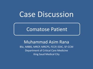 Case Discussion
Muhammad Asim Rana
BSc, MBBS, MRCP, MRCPS, FCCP, EDIC, SF-CCM
Department of Critical Care Medicine
King Saud Medical City
Comatose Patient
 
