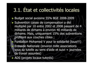 3.1. État et collectivités locales3.1. État et collectivités locales
►► Budget social avoisine 55% BGE 2008Budget social avoisine 55% BGE 2008--20092009
►► Subvention caisse de compensation a étéSubvention caisse de compensation a été
multiplié par 10 entre 2002 et 2008 passant de 4multiplié par 10 entre 2002 et 2008 passant de 4
milliards de dirhams à environ 40 milliards demilliards de dirhams à environ 40 milliards de
dirhams. Mais, uniquement 15% des subventionsdirhams. Mais, uniquement 15% des subventionsdirhams. Mais, uniquement 15% des subventionsdirhams. Mais, uniquement 15% des subventions
profitent aux couches cibles ;profitent aux couches cibles ;
►► Fondation Mohamed V pour la solidarité (tous!!!)Fondation Mohamed V pour la solidarité (tous!!!)
►► Entraide Nationale (environ mille associationsEntraide Nationale (environ mille associations
sous sa tutelle au sens d’aide et suivi + journéessous sa tutelle au sens d’aide et suivi + journées
de travail assurées)de travail assurées)
►► ADS (projets locaux tutorés)ADS (projets locaux tutorés)
 