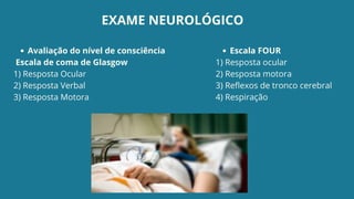 Avaliação do nível de consciência
Escala de coma de Glasgow
1) Resposta Ocular
2) Resposta Verbal
3) Resposta Motora
Escala FOUR
1) Resposta ocular
2) Resposta motora
3) Reflexos de tronco cerebral
4) Respiração
EXAME NEUROLÓGICO
 