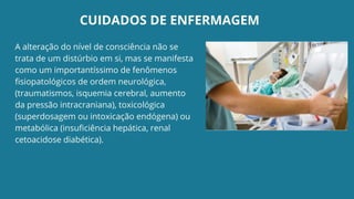 CUIDADOS DE ENFERMAGEM
A alteração do nível de consciência não se
trata de um distúrbio em si, mas se manifesta
como um importantíssimo de fenômenos
fisiopatológicos de ordem neurológica,
(traumatismos, isquemia cerebral, aumento
da pressão intracraniana), toxicológica
(superdosagem ou intoxicação endógena) ou
metabólica (insuficiência hepática, renal
cetoacidose diabética).
 