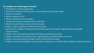 Estabelecer via aérea adequada;
Garantir ventilação suficiente para a manutenção das funções vitais;
Aspirar secreções;
Elevar cabeceira a 30º;
Manter grades do leito elevadas;
Atentar para linhas e equipamentos invasivos;
Manter lençóis limpos, secos e bem esticados;
Avaliar turgor cutâneo e umidade das mucosas;
Administrar soluções intravenosas lentamente para não interferir agudamente na pressão
intracraniana;
Medir o risco para desenvolvimento de lesão tecidual por pressão;
Mudar o decúbito do paciente com a regularidade pertinente para o seu caso;
Utilizar coxins para aliviar pressão sobre proeminências ósseas;
Utilizar recursos tecnológicos como soluções, coberturas e colchões que protejam a pele do paciente.
Os cuidados de enfermagem incluem:
 