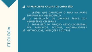 AS PRINCIPAIS CAUSAS DE COMA SÃO:
1. LESÕES QUE DANIFICAM O FRAA NA PARTE
SUPERIOR DO MESENCÉFALO
2. DESTRUIÇÃO DE GRANDES ÁREAS DOS
HEMISFÉRIOS CEREBRAIS
3. SUPRESSÃO DA FUNÇÃO RETICULOCEREBRAL
POR FÁRMACOS, TOXINAS, ANORMALIDADES
METABÓLICAS, INFECÇÕES E OUTRAS
ETIOLOGIA
 