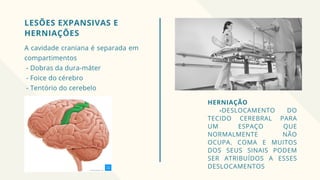 LESÕES EXPANSIVAS E
HERNIAÇÕES
A cavidade craniana é separada em
compartimentos
- Dobras da dura-máter
- Foice do cérebro
- Tentório do cerebelo
HERNIAÇÃO
-DESLOCAMENTO DO
TECIDO CEREBRAL PARA
UM ESPAÇO QUE
NORMALMENTE NÃO
OCUPA. COMA E MUITOS
DOS SEUS SINAIS PODEM
SER ATRIBUÍDOS A ESSES
DESLOCAMENTOS
 
