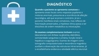 Quando o paciente se apresenta comatoso e
apresenta sinais focais como respostas pupilares e
motoras anormais, presume-se a ocorrência de afecção
neurológica, até que se prove o contrário. Já se o
paciente manifesta sinais comatosos, mas reflexos de
fotorreação preservados, a hipótese clínica passa a ser
distúrbios de ordem metabólica ou intoxicações.
Os exames complementares incluem exames
laboratoriais com ênfase na glicemia, eletrólitos,
osmolaridade sanguínea e urinária, função renal e
hepática e coagulograma. Exames de imagem como
tomografia computadorizada e ressonância magnética
auxiliam a observação das estruturas intracranianas. Já
o encefaloframa evidencia a atividade elétrica neuronal.
DIAGNÓSTICO
 