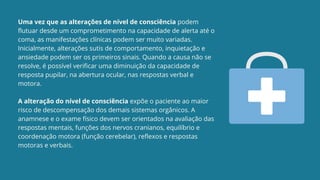 Uma vez que as alterações de nível de consciência podem
flutuar desde um comprometimento na capacidade de alerta até o
coma, as manifestações clínicas podem ser muito variadas.
Inicialmente, alterações sutis de comportamento, inquietação e
ansiedade podem ser os primeiros sinais. Quando a causa não se
resolve, é possível verificar uma diminuição da capacidade de
resposta pupilar, na abertura ocular, nas respostas verbal e
motora.
A alteração do nível de consciência expõe o paciente ao maior
risco de descompensação dos demais sistemas orgânicos. A
anamnese e o exame físico devem ser orientados na avaliação das
respostas mentais, funções dos nervos cranianos, equilíbrio e
coordenação motora (função cerebelar), reflexos e respostas
motoras e verbais.
 