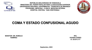 COMA Y ESTADO CONFUSIONAL AGUDO
REPÚBLICA BOLIVARIANA DE VENEZUELA
MINISTERIO DEL PODER POPULAR PARA LA EDUCACIÓN SUPERIOR
UNIVERSIDAD NACIONAL EXPERIMENTAL “FRANCISCO DE MIRANDA”
PROGRAMA: MEDICINA - CLÍNICA: MEDICINA INTERNA
HOSPITAL CENTRAL “SAN CRISTROBAL”
IPG:
VIVIANA FERRO
CI: 26.675.177
Septiembre, 2023
MONITOR: DR. ROMULO
RAMIREZ
 