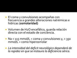 El coma y convulsiones acompañas con frecuencia a grandes alteraciones natrémicas e hídricas (osmolaridad)Volumen de H2O encefálico, guarda relación directa con el estado de conciencia.Na < 115 mmol/L = coma y convulsiones y, > 350 mmol/L = como hiperosmolarLa intensidad del deficit neurológico dependerá de la rapidez en que se instaura la deficiencia sérica.