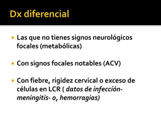 Dx diferencialLas que no tienes signos neurológicos focales (metabólicas)Con signos focales notables (ACV)Con fiebre, rigidez cervical o exceso de células en LCR ( datos de infección-meningitis- o, hemorragias)