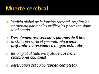 Muerte cerebralPerdida global de la función cerebral, respiración mantenida por medios artificiales y corazón sigue bombeando.Tres elementos esenciales por mas de 6 hrs.- destrucción cortical generalizada (coma profundo- no responde a ningún estímulo-)lesión global tallo encefálico ( ausencia reacciones oculares) destrucción del bulbo (apnea completa)