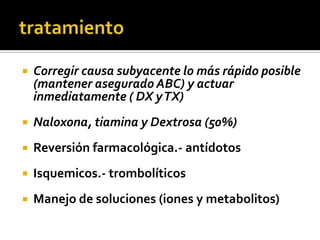 tratamientoCorregir causa subyacente lo más rápido posible (mantener asegurado ABC) y actuar inmediatamente ( DX y TX)Naloxona, tiamina y Dextrosa (50%)Reversión farmacológica.- antídotosIsquemicos.- trombolíticosManejo de soluciones (iones y metabolitos)