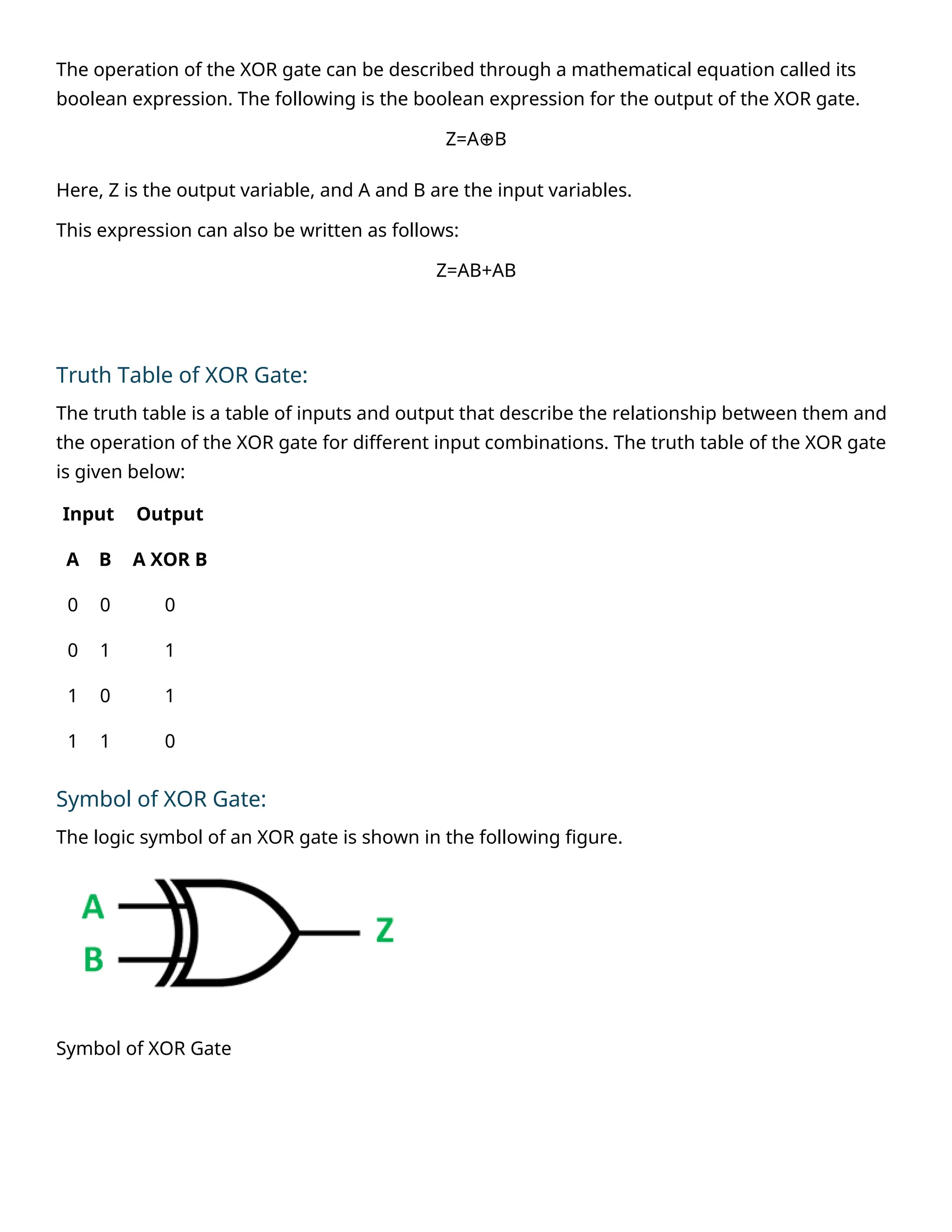 The operation of the XOR gate can be described through a mathematical equation called its
boolean expression. The following is the boolean expression for the output of the XOR gate.
Z=A B
⊕
Here, Z is the output variable, and A and B are the input variables.
This expression can also be written as follows:
Z=AB+AB
Truth Table of XOR Gate:
The truth table is a table of inputs and output that describe the relationship between them and
the operation of the XOR gate for different input combinations. The truth table of the XOR gate
is given below:
Input Output
A B A XOR B
0 0 0
0 1 1
1 0 1
1 1 0
Symbol of XOR Gate:
The logic symbol of an XOR gate is shown in the following figure.
Symbol of XOR Gate
 