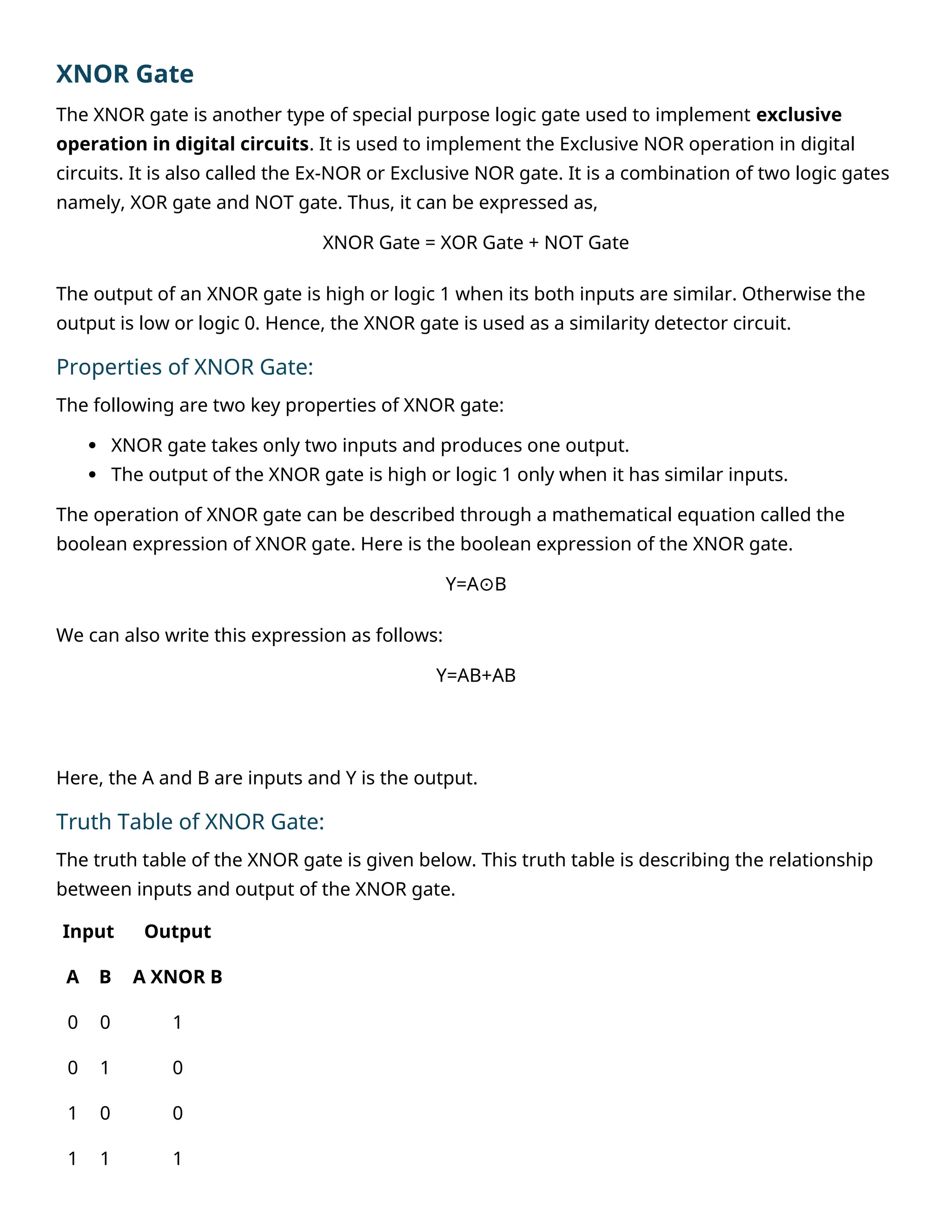 XNOR Gate
The XNOR gate is another type of special purpose logic gate used to implement exclusive
operation in digital circuits. It is used to implement the Exclusive NOR operation in digital
circuits. It is also called the Ex-NOR or Exclusive NOR gate. It is a combination of two logic gates
namely, XOR gate and NOT gate. Thus, it can be expressed as,
XNOR Gate = XOR Gate + NOT Gate
The output of an XNOR gate is high or logic 1 when its both inputs are similar. Otherwise the
output is low or logic 0. Hence, the XNOR gate is used as a similarity detector circuit.
Properties of XNOR Gate:
The following are two key properties of XNOR gate:
 XNOR gate takes only two inputs and produces one output.
 The output of the XNOR gate is high or logic 1 only when it has similar inputs.
The operation of XNOR gate can be described through a mathematical equation called the
boolean expression of XNOR gate. Here is the boolean expression of the XNOR gate.
Y=A B
⊙
We can also write this expression as follows:
Y=AB+AB
Here, the A and B are inputs and Y is the output.
Truth Table of XNOR Gate:
The truth table of the XNOR gate is given below. This truth table is describing the relationship
between inputs and output of the XNOR gate.
Input Output
A B A XNOR B
0 0 1
0 1 0
1 0 0
1 1 1
 
