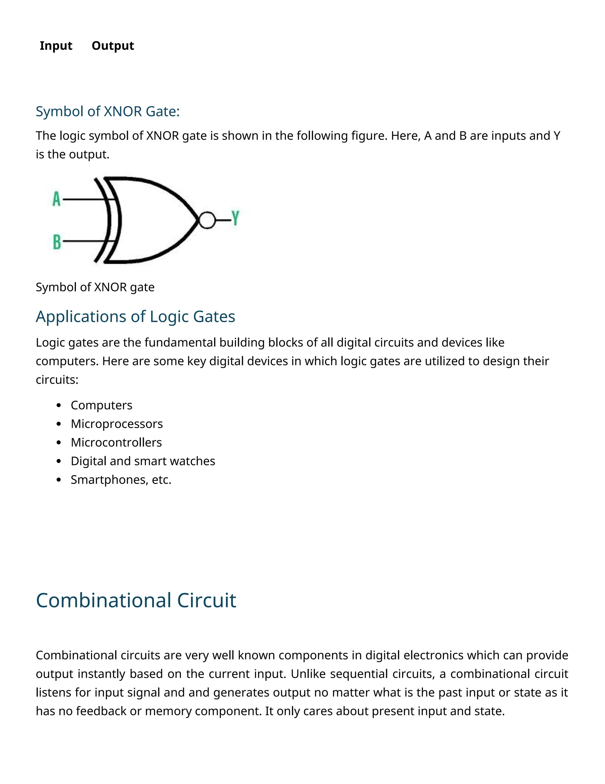Input Output
Symbol of XNOR Gate:
The logic symbol of XNOR gate is shown in the following figure. Here, A and B are inputs and Y
is the output.
Symbol of XNOR gate
Applications of Logic Gates
Logic gates are the fundamental building blocks of all digital circuits and devices like
computers. Here are some key digital devices in which logic gates are utilized to design their
circuits:
 Computers
 Microprocessors
 Microcontrollers
 Digital and smart watches
 Smartphones, etc.
Combinational Circuit
Combinational circuits are very well known components in digital electronics which can provide
output instantly based on the current input. Unlike sequential circuits, a combinational circuit
listens for input signal and and generates output no matter what is the past input or state as it
has no feedback or memory component. It only cares about present input and state.
 