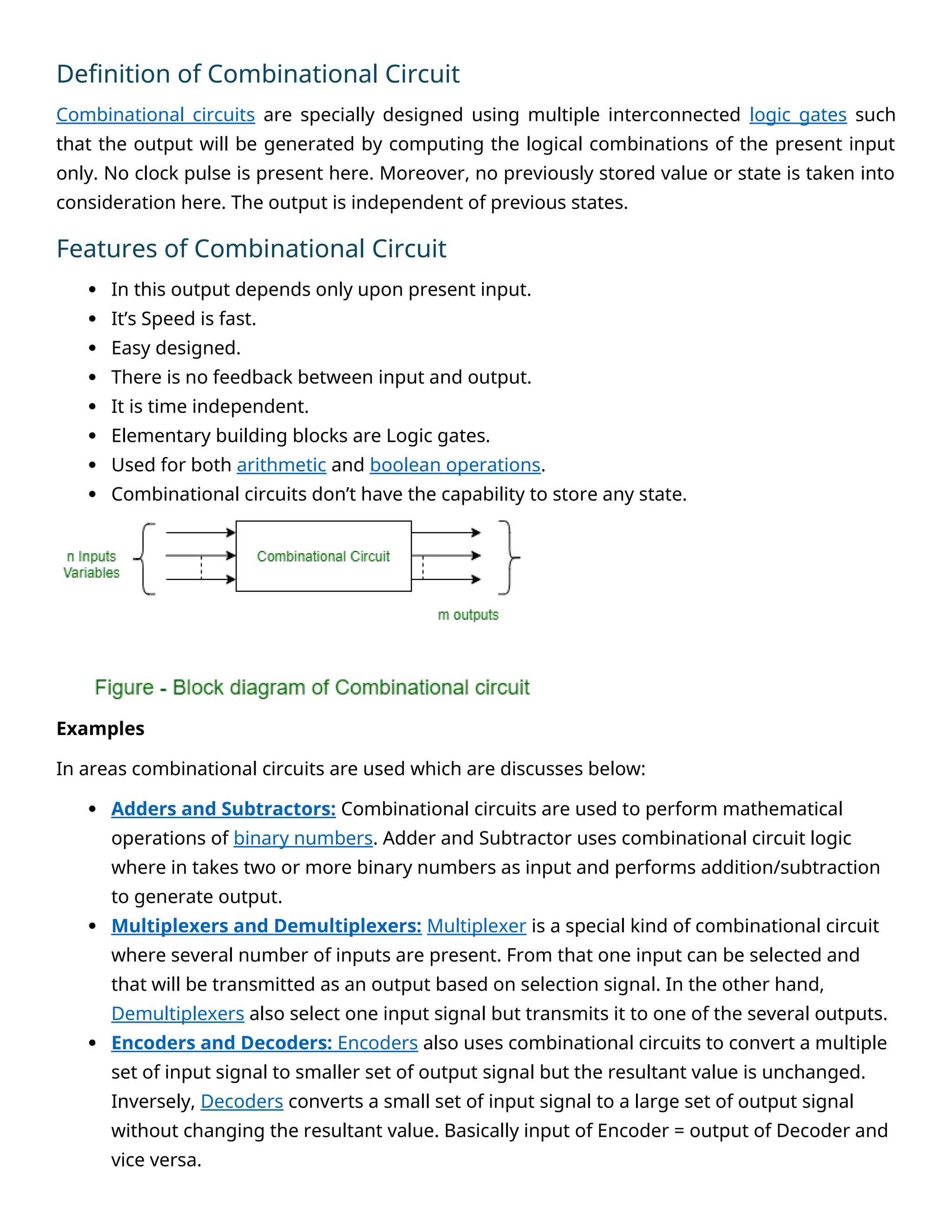Definition of Combinational Circuit
Combinational circuits are specially designed using multiple interconnected logic gates such
that the output will be generated by computing the logical combinations of the present input
only. No clock pulse is present here. Moreover, no previously stored value or state is taken into
consideration here. The output is independent of previous states.
Features of Combinational Circuit
 In this output depends only upon present input.
 It’s Speed is fast.
 Easy designed.
 There is no feedback between input and output.
 It is time independent.
 Elementary building blocks are Logic gates.
 Used for both arithmetic and boolean operations.
 Combinational circuits don’t have the capability to store any state.
Examples
In areas combinational circuits are used which are discusses below:
 Adders and Subtractors: Combinational circuits are used to perform mathematical
operations of binary numbers. Adder and Subtractor uses combinational circuit logic
where in takes two or more binary numbers as input and performs addition/subtraction
to generate output.
 Multiplexers and Demultiplexers: Multiplexer is a special kind of combinational circuit
where several number of inputs are present. From that one input can be selected and
that will be transmitted as an output based on selection signal. In the other hand,
Demultiplexers also select one input signal but transmits it to one of the several outputs.
 Encoders and Decoders: Encoders also uses combinational circuits to convert a multiple
set of input signal to smaller set of output signal but the resultant value is unchanged.
Inversely, Decoders converts a small set of input signal to a large set of output signal
without changing the resultant value. Basically input of Encoder = output of Decoder and
vice versa.
 