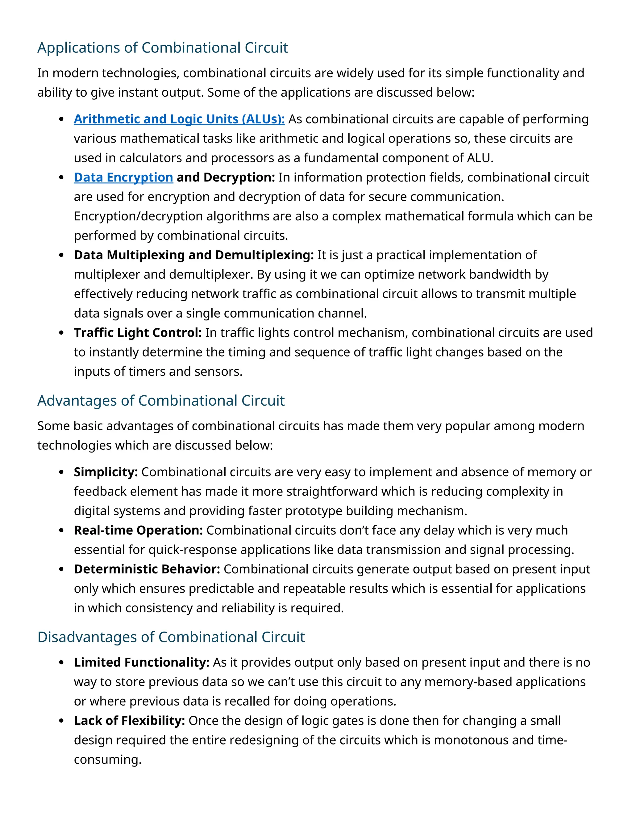 Applications of Combinational Circuit
In modern technologies, combinational circuits are widely used for its simple functionality and
ability to give instant output. Some of the applications are discussed below:
 Arithmetic and Logic Units (ALUs): As combinational circuits are capable of performing
various mathematical tasks like arithmetic and logical operations so, these circuits are
used in calculators and processors as a fundamental component of ALU.
 Data Encryption and Decryption: In information protection fields, combinational circuit
are used for encryption and decryption of data for secure communication.
Encryption/decryption algorithms are also a complex mathematical formula which can be
performed by combinational circuits.
 Data Multiplexing and Demultiplexing: It is just a practical implementation of
multiplexer and demultiplexer. By using it we can optimize network bandwidth by
effectively reducing network traffic as combinational circuit allows to transmit multiple
data signals over a single communication channel.
 Traffic Light Control: In traffic lights control mechanism, combinational circuits are used
to instantly determine the timing and sequence of traffic light changes based on the
inputs of timers and sensors.
Advantages of Combinational Circuit
Some basic advantages of combinational circuits has made them very popular among modern
technologies which are discussed below:
 Simplicity: Combinational circuits are very easy to implement and absence of memory or
feedback element has made it more straightforward which is reducing complexity in
digital systems and providing faster prototype building mechanism.
 Real-time Operation: Combinational circuits don’t face any delay which is very much
essential for quick-response applications like data transmission and signal processing.
 Deterministic Behavior: Combinational circuits generate output based on present input
only which ensures predictable and repeatable results which is essential for applications
in which consistency and reliability is required.
Disadvantages of Combinational Circuit
 Limited Functionality: As it provides output only based on present input and there is no
way to store previous data so we can’t use this circuit to any memory-based applications
or where previous data is recalled for doing operations.
 Lack of Flexibility: Once the design of logic gates is done then for changing a small
design required the entire redesigning of the circuits which is monotonous and time-
consuming.
 