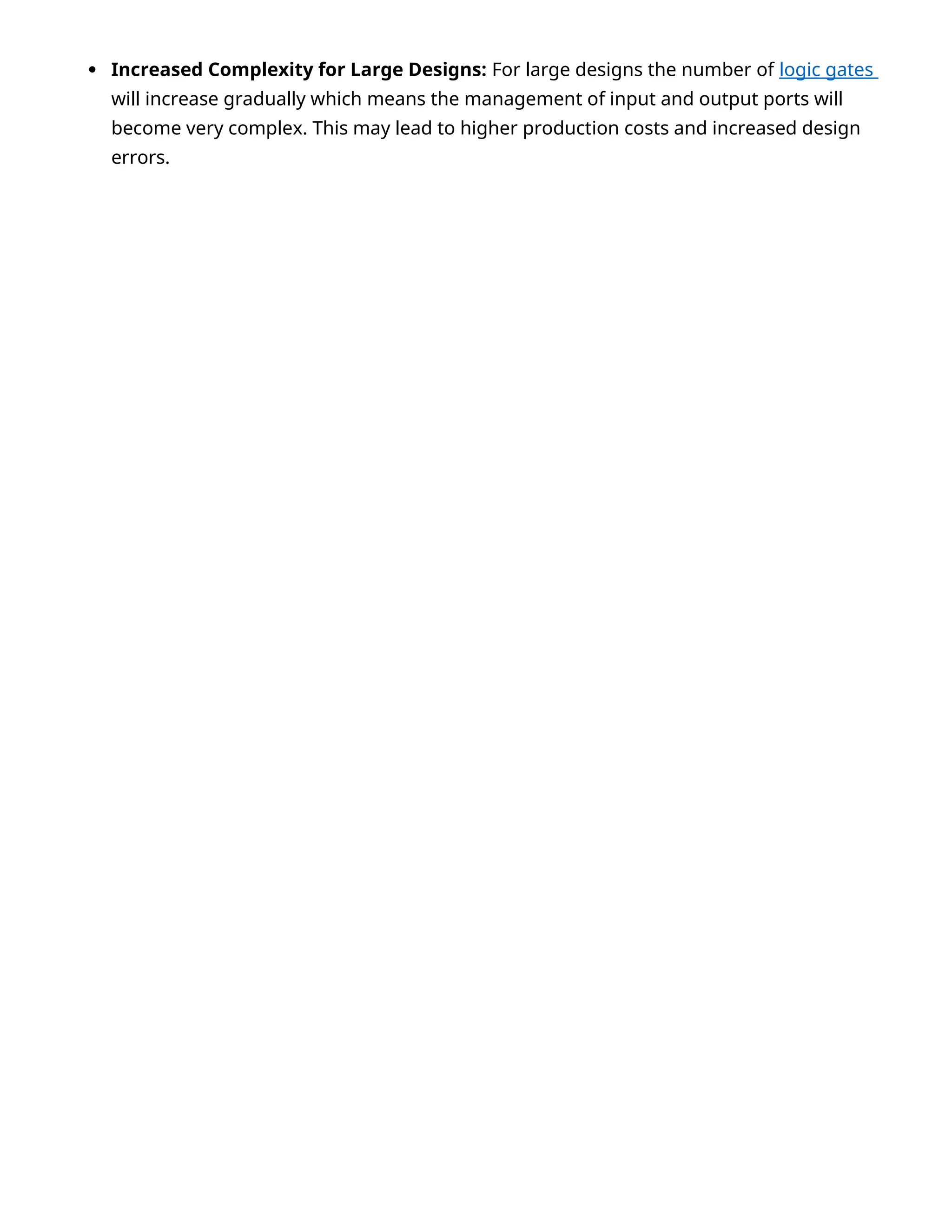  Increased Complexity for Large Designs: For large designs the number of logic gates
will increase gradually which means the management of input and output ports will
become very complex. This may lead to higher production costs and increased design
errors.
 