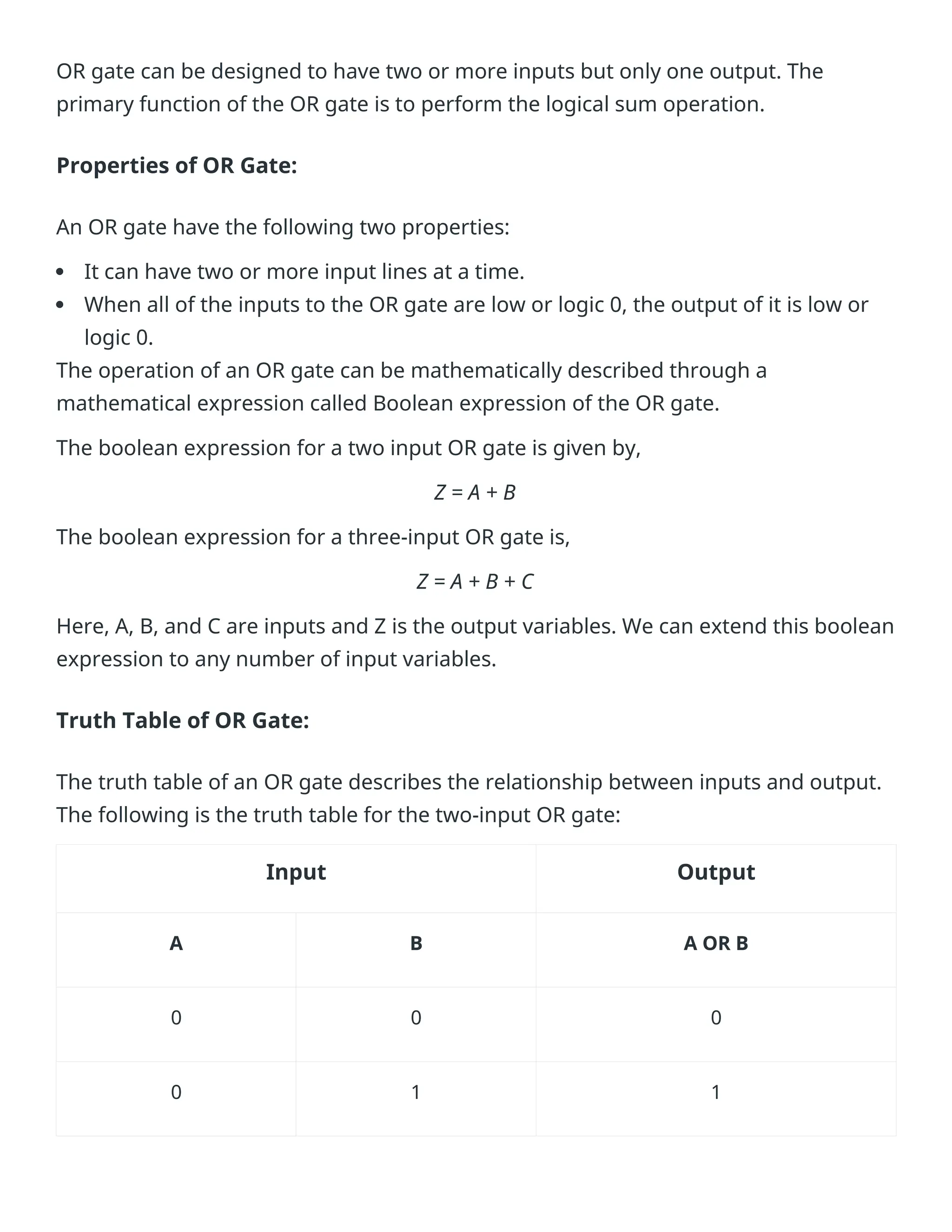 OR gate can be designed to have two or more inputs but only one output. The
primary function of the OR gate is to perform the logical sum operation.
Properties of OR Gate:
An OR gate have the following two properties:
 It can have two or more input lines at a time.
 When all of the inputs to the OR gate are low or logic 0, the output of it is low or
logic 0.
The operation of an OR gate can be mathematically described through a
mathematical expression called Boolean expression of the OR gate.
The boolean expression for a two input OR gate is given by,
Z = A + B
The boolean expression for a three-input OR gate is,
Z = A + B + C
Here, A, B, and C are inputs and Z is the output variables. We can extend this boolean
expression to any number of input variables.
Truth Table of OR Gate:
The truth table of an OR gate describes the relationship between inputs and output.
The following is the truth table for the two-input OR gate:
Input Output
A B A OR B
0 0 0
0 1 1
 