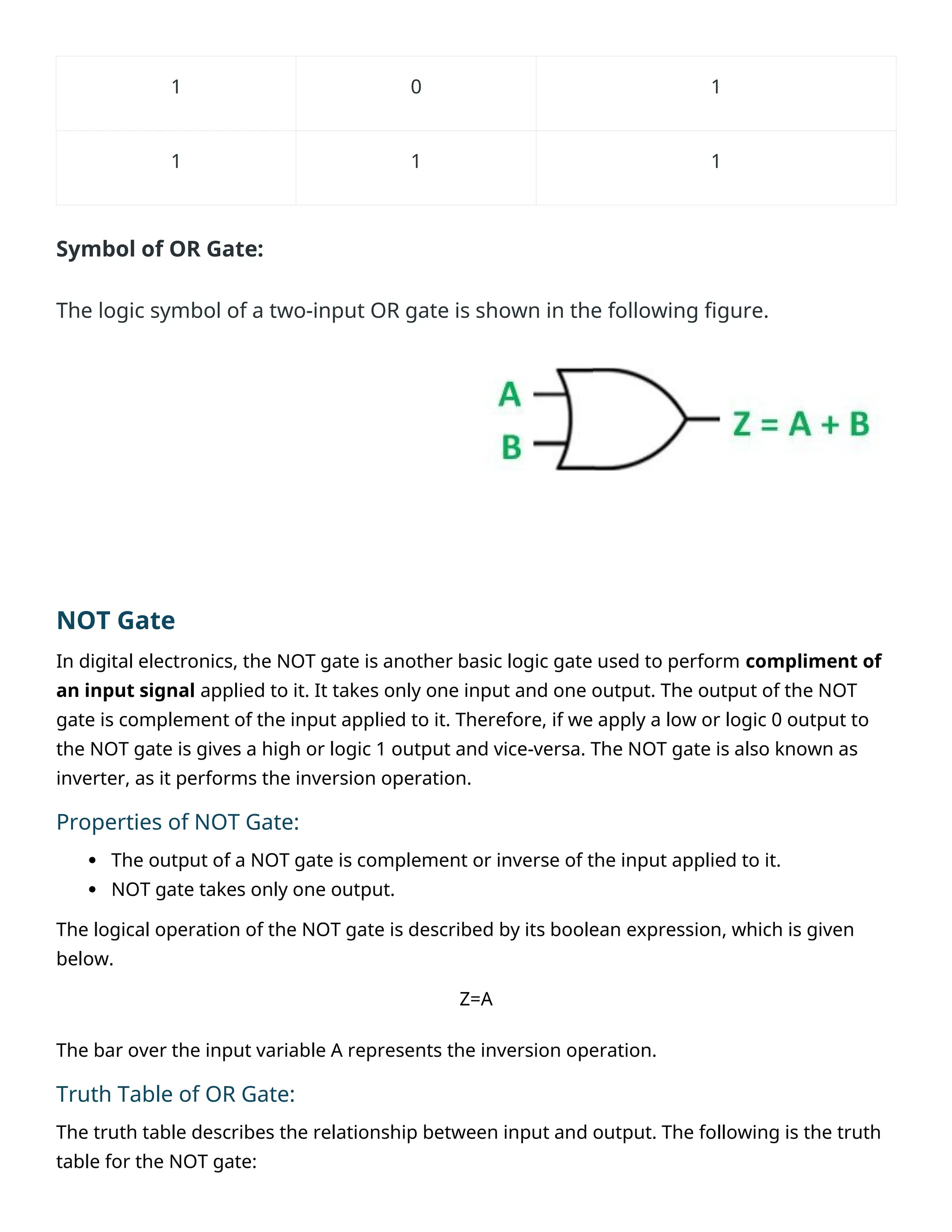 1 0 1
1 1 1
Symbol of OR Gate:
The logic symbol of a two-input OR gate is shown in the following figure.
NOT Gate
In digital electronics, the NOT gate is another basic logic gate used to perform compliment of
an input signal applied to it. It takes only one input and one output. The output of the NOT
gate is complement of the input applied to it. Therefore, if we apply a low or logic 0 output to
the NOT gate is gives a high or logic 1 output and vice-versa. The NOT gate is also known as
inverter, as it performs the inversion operation.
Properties of NOT Gate:
 The output of a NOT gate is complement or inverse of the input applied to it.
 NOT gate takes only one output.
The logical operation of the NOT gate is described by its boolean expression, which is given
below.
Z=A
The bar over the input variable A represents the inversion operation.
Truth Table of OR Gate:
The truth table describes the relationship between input and output. The following is the truth
table for the NOT gate:
 