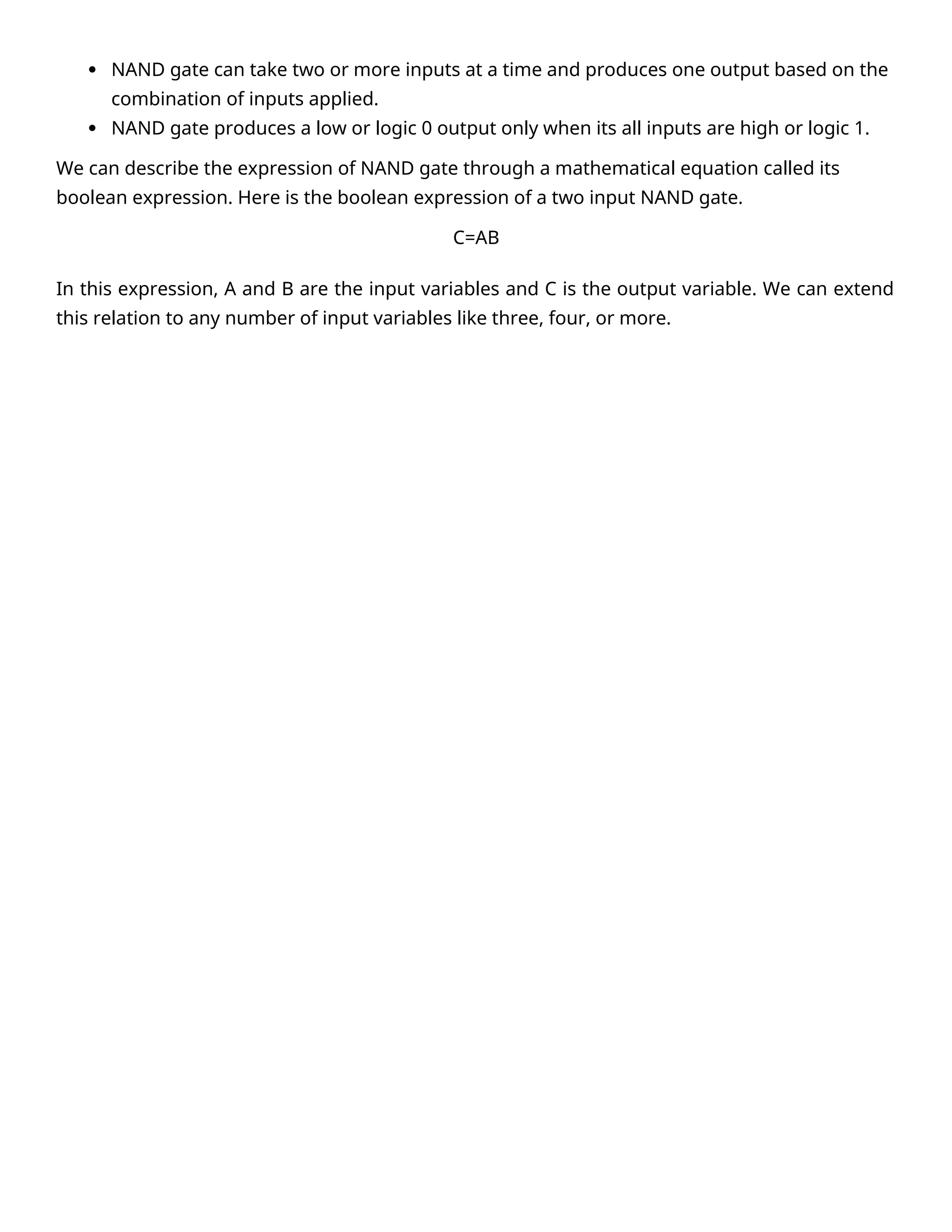  NAND gate can take two or more inputs at a time and produces one output based on the
combination of inputs applied.
 NAND gate produces a low or logic 0 output only when its all inputs are high or logic 1.
We can describe the expression of NAND gate through a mathematical equation called its
boolean expression. Here is the boolean expression of a two input NAND gate.
C=AB
In this expression, A and B are the input variables and C is the output variable. We can extend
this relation to any number of input variables like three, four, or more.
 