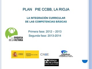 PLAN PIE CCBB, LA RIOJA

  LA INTEGRACIÓN CURRICULAR
 DE LAS COMPETENCIAS BÁSICAS



   Primera fase: 2012 – 2013
   Segunda fase: 2013-2014
 