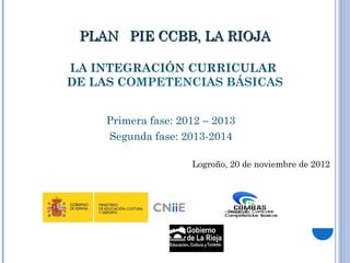 PLAN PIE CCBB, LA RIOJA

LA INTEGRACIÓN CURRICULAR
DE LAS COMPETENCIAS BÁSICAS


    Primera fase: 2012 – 2013
    Segunda fase: 2013-2014

                    Logroño, 20 de noviembre de 2012
 