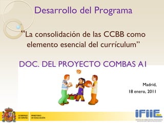 Desarrollo del Programa

“La consolidación de las CCBB como
 elemento esencial del currículum”

DOC. DEL PROYECTO COMBAS A1

                                     Madrid,
                              18 enero, 2011
 