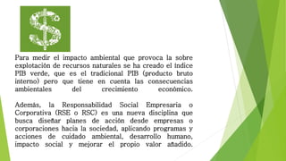 Para medir el impacto ambiental que provoca la sobre
explotación de recursos naturales se ha creado el índice
PIB verde, que es el tradicional PIB (producto bruto
interno) pero que tiene en cuenta las consecuencias
ambientales del crecimiento económico.
Además, la Responsabilidad Social Empresaria o
Corporativa (RSE o RSC) es una nueva disciplina que
busca diseñar planes de acción desde empresas o
corporaciones hacia la sociedad, aplicando programas y
acciones de cuidado ambiental, desarrollo humano,
impacto social y mejorar el propio valor añadido.
 