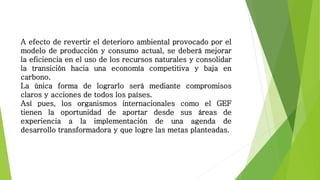 A efecto de revertir el deterioro ambiental provocado por el
modelo de producción y consumo actual, se deberá mejorar
la eficiencia en el uso de los recursos naturales y consolidar
la transición hacia una economía competitiva y baja en
carbono.
La única forma de lograrlo será mediante compromisos
claros y acciones de todos los países.
Así pues, los organismos internacionales como el GEF
tienen la oportunidad de aportar desde sus áreas de
experiencia a la implementación de una agenda de
desarrollo transformadora y que logre las metas planteadas.
 
