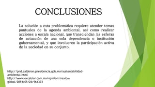 CONCLUSIONES
La solución a esta problemática requiere atender temas
puntuales de la agenda ambiental, así como realizar
acciones a escala nacional, que transciendan las esferas
de actuación de una sola dependencia o institución
gubernamental, y que involucren la participación activa
de la sociedad en su conjunto.
http://pnd.calderon.presidencia.gob.mx/sustentabilidad-
ambiental.html
http://www.excelsior.com.mx/opinion/mexico-
global/2014/05/26/961393
 