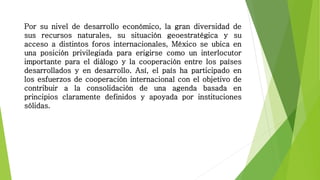 Por su nivel de desarrollo económico, la gran diversidad de
sus recursos naturales, su situación geoestratégica y su
acceso a distintos foros internacionales, México se ubica en
una posición privilegiada para erigirse como un interlocutor
importante para el diálogo y la cooperación entre los países
desarrollados y en desarrollo. Así, el país ha participado en
los esfuerzos de cooperación internacional con el objetivo de
contribuir a la consolidación de una agenda basada en
principios claramente definidos y apoyada por instituciones
sólidas.
 