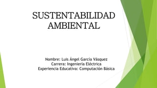 SUSTENTABILIDAD
AMBIENTAL
Nombre: Luis Ángel García Vásquez
Carrera: Ingeniería Eléctrica
Experiencia Educativa: Computación Básica
 